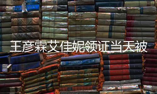 当天王彦心拍霖艾领证民政口开遇 照佳妮局门被偶