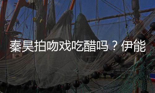 能静道具为其戏吃拍吻伊自曝准备2种秦昊醋吗