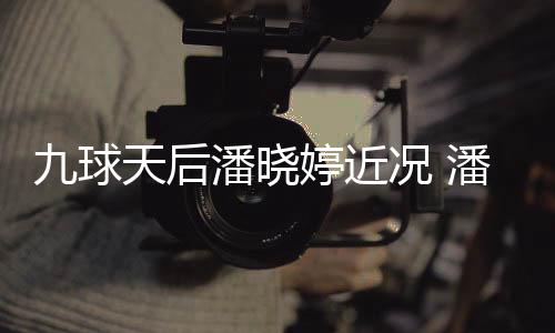 型时虑涉潘晓潘晓况 足转九球天后婷近婷考尚圈