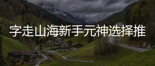 新手选择元神字走攻略推荐山海